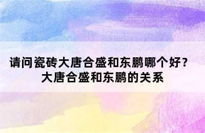 请问瓷砖大唐合盛和东鹏哪个好？ 大唐合盛和东鹏的关系